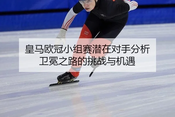 皇马欧冠小组赛潜在对手分析 卫冕之路的挑战与机遇