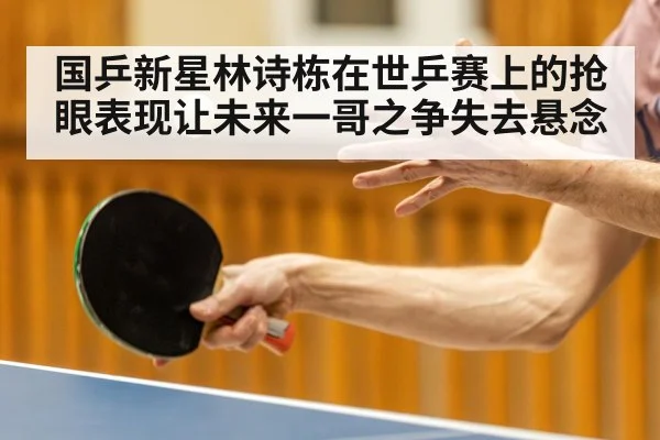 国乒新星林诗栋在世乒赛上的抢眼表现让未来一哥之争失去悬念