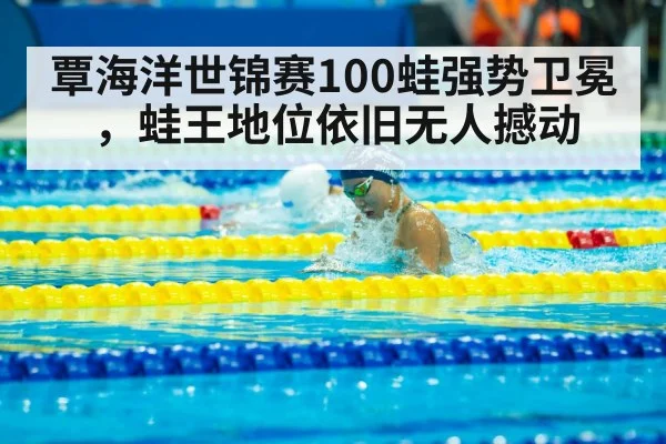 覃海洋世锦赛100蛙强势卫冕，蛙王地位依旧无人撼动